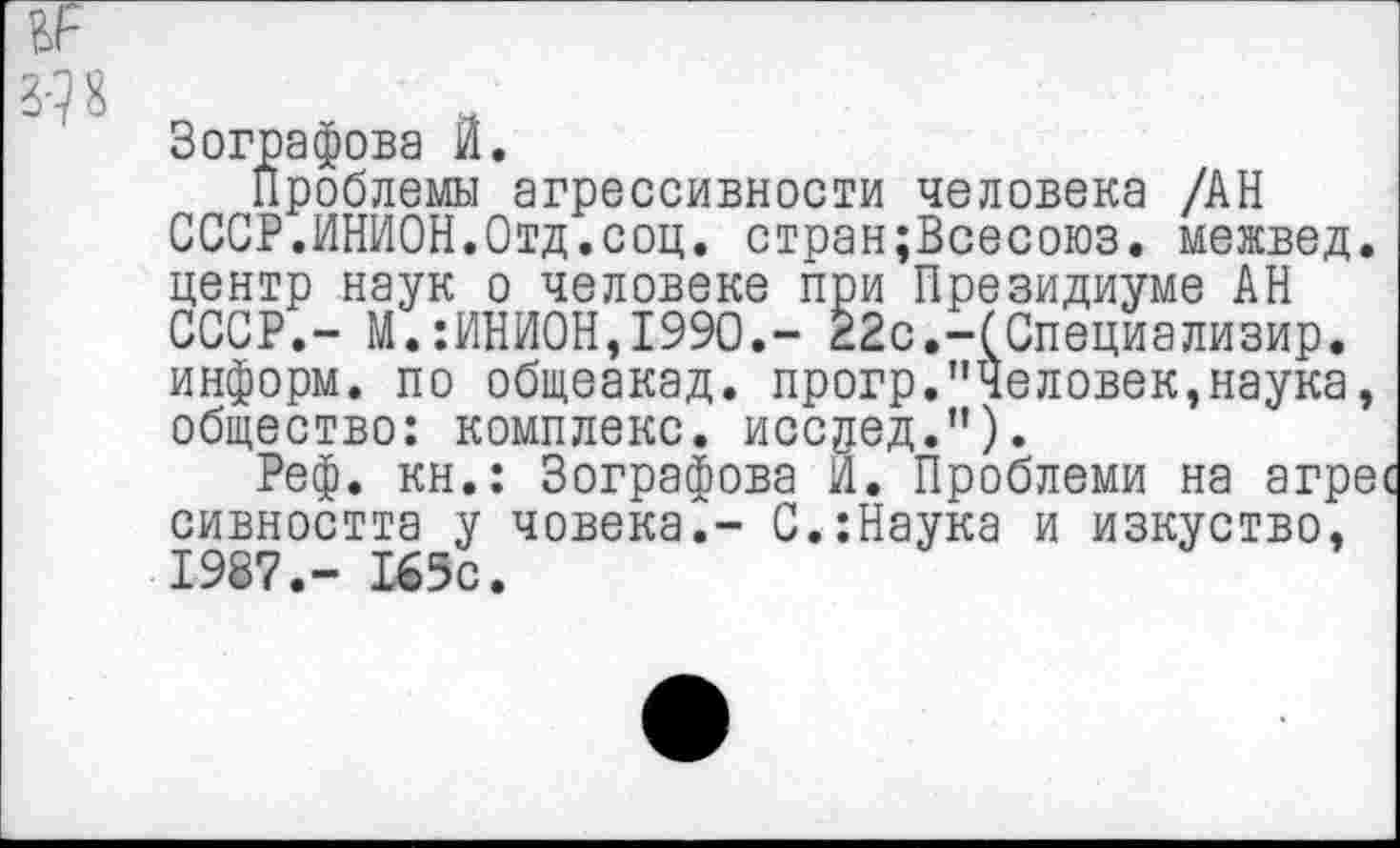 ﻿3-1 я
Зографова И.
Проблемы агрессивности человека /АН СССР.ИНИОН.Отд.соц. стран;Всесоюз. межвед. центр наук о человеке при Президиуме АН СССР.- М.:ИНИ0Н,199О.- 22с.-(Специализир. информ, по общеакад, прогр."Человек,наука, общество: комплекс, иссдед.").
Реф. кн.: Зографова И. Проблеми на агре сивността у човека,- С.:Наука и изкуство, 1987,- 165с.